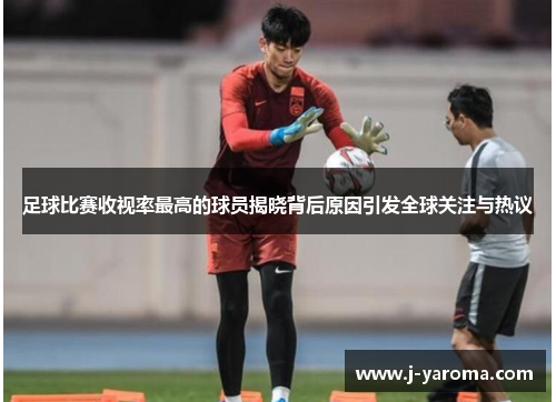 足球比赛收视率最高的球员揭晓背后原因引发全球关注与热议
