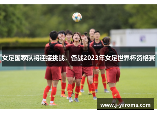 女足国家队将迎接挑战，备战2023年女足世界杯资格赛